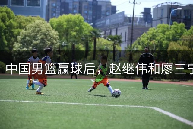 中国男篮赢球后，赵继伟和廖三宁发动态，廖三宁一句调侃戳中痛点